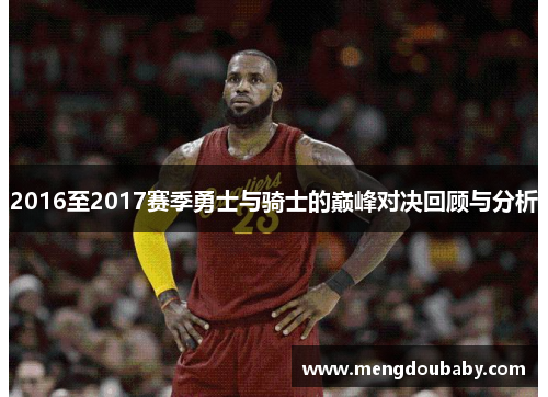 2016至2017赛季勇士与骑士的巅峰对决回顾与分析