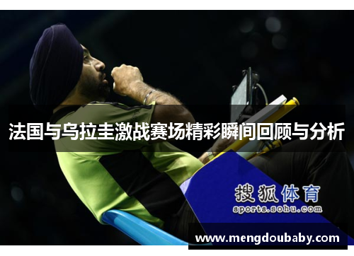 法国与乌拉圭激战赛场精彩瞬间回顾与分析